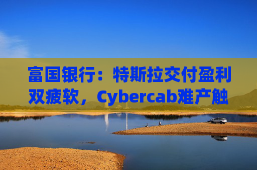 富国银行：特斯拉交付盈利双疲软，Cybercab难产触发目标价腰斩至130美元