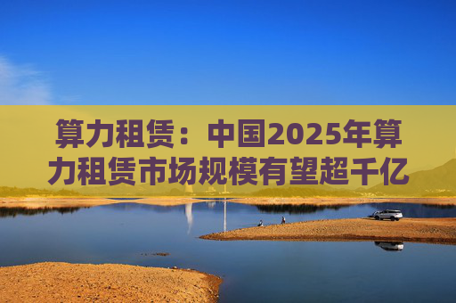 算力租赁：中国2025年算力租赁市场规模有望超千亿  第1张