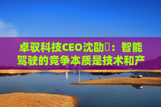 卓驭科技CEO沈劭劼:智能驾驶的竞争本质是技术和产品力的竞争