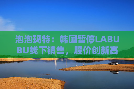 泡泡玛特：韩国暂停LABUBU线下销售，股价创新高