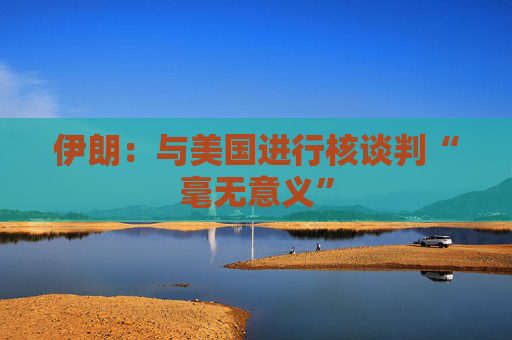 伊朗:与美国进行核谈判“毫无意义” 第1张 伊朗:与美国进行核谈判“毫无意义” 第1张