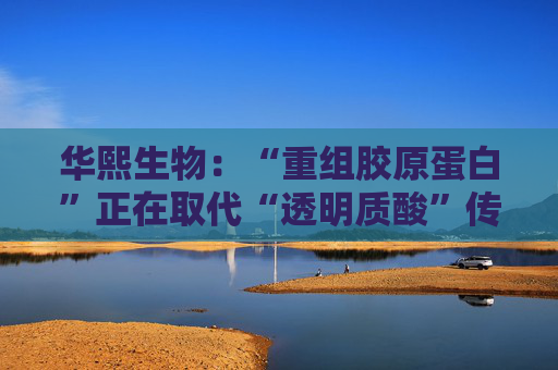 华熙生物：“重组胶原蛋白”正在取代“透明质酸”传言，缺乏真实数据支持