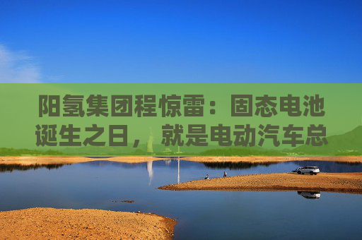 阳氢集团程惊雷：固态电池诞生之日， 就是电动汽车总体成本大幅度下降之时