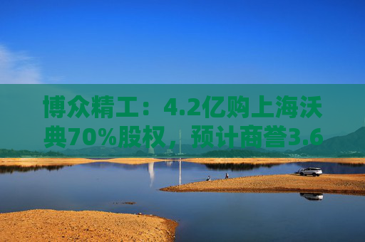 博众精工：4.2亿购上海沃典70%股权，预计商誉3.6亿起