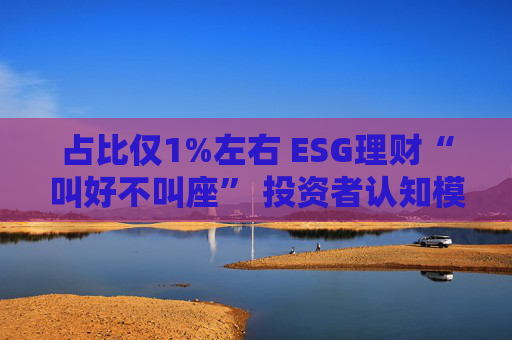 占比仅1%左右 ESG理财“叫好不叫座” 投资者认知模糊、收益竞争力弱致市场缺位