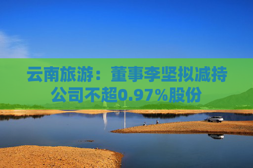 云南旅游：董事李坚拟减持公司不超0.97%股份  第1张