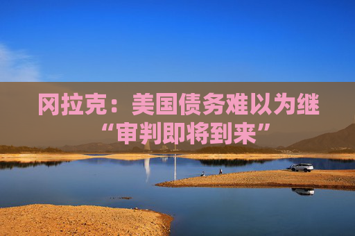 冈拉克：美国债务难以为继 “审判即将到来”
