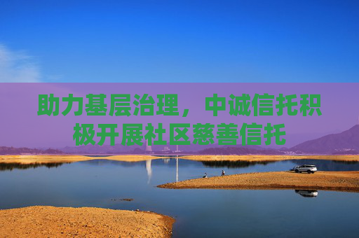 助力基层治理,中诚信托积极开展社区慈善信托