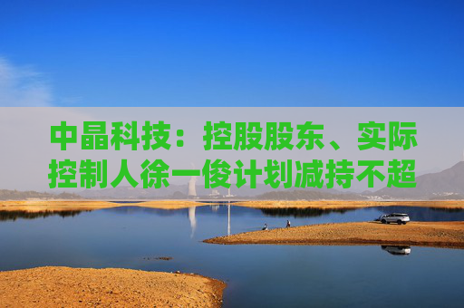 中晶科技:控股股东、实际控制人徐一俊计划减持不超过2%公司股份