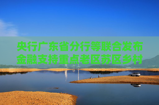 央行广东省分行等联合发布金融支持重点老区苏区乡村全面振兴行动方案