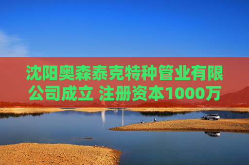 沈阳奥森泰克特种管业有限公司成立 注册资本1000万人民币