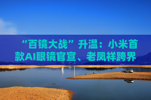 “百镜大战”升温：小米首款AI眼镜官宣、老凤祥跨界进入、Rokid F码用户支付通道开启……