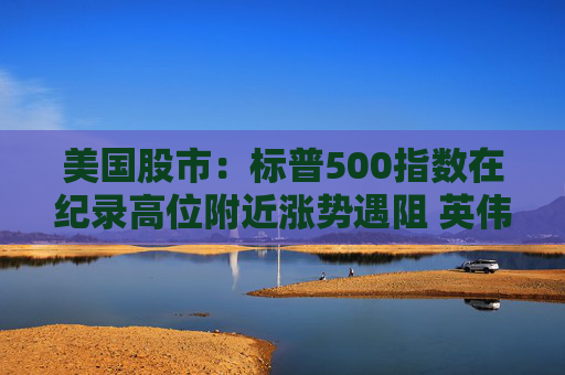 美国股市：标普500指数在纪录高位附近涨势遇阻 英伟达收盘创新高