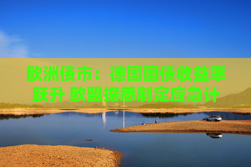 欧洲债市：德国国债收益率跃升 欧盟据悉制定应急计划以保护经济