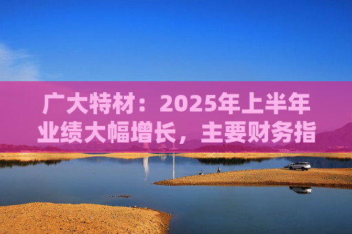 广大特材:2025年上半年业绩大幅增长,主要财务指标均创历史新高 第1张 广大特材:2025年上半年业绩大幅增长,主要财务指标均创历史新高 第1张
