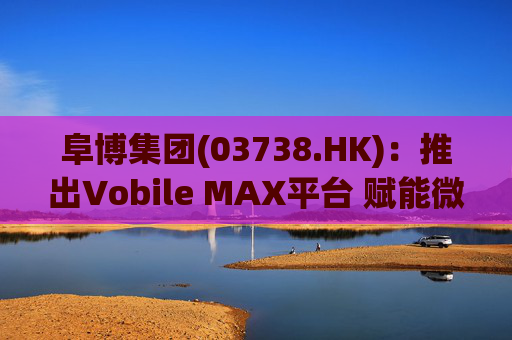 阜博集团(03738.HK)：推出Vobile MAX平台 赋能微短剧等数字资产确权交易