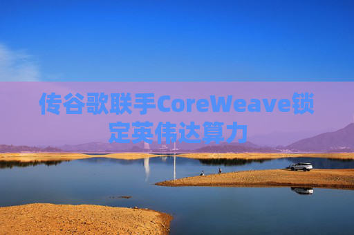 传谷歌联手CoreWeave锁定英伟达算力