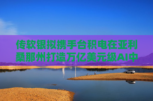 传软银拟携手台积电在亚利桑那州打造万亿美元级AI中心