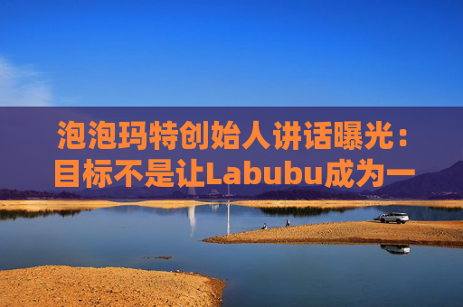 泡泡玛特创始人讲话曝光:目标不是让Labubu成为一时爆红的流行符号