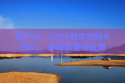 饿了么：2026财年加码AI投入，多场景落地应用