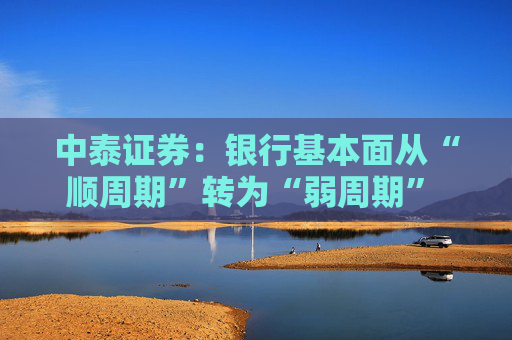 中泰证券：银行基本面从“顺周期”转为“弱周期” 持续重点推荐银行板块股