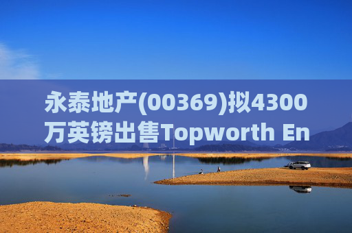 永泰地产(00369)拟4300万英镑出售Topworth Enterprises 的全部股权