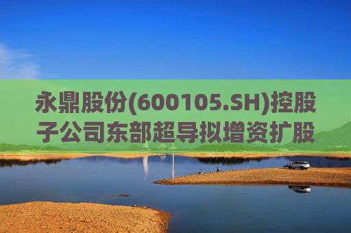 永鼎股份(600105.SH)控股子公司东部超导拟增资扩股并引入外部投资者  第1张