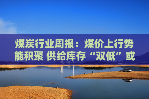 煤炭行业周报：煤价上行势能积聚 供给库存“双低”或放大价格弹性