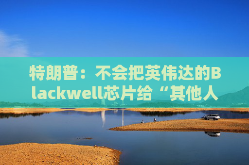 特朗普：不会把英伟达的Blackwell芯片给“其他人”