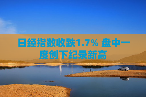 日经指数收跌1.7% 盘中一度创下纪录新高