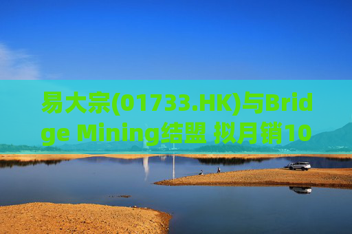 易大宗(01733.HK)与Bridge Mining结盟 拟月销10万吨蒙古优质焦煤