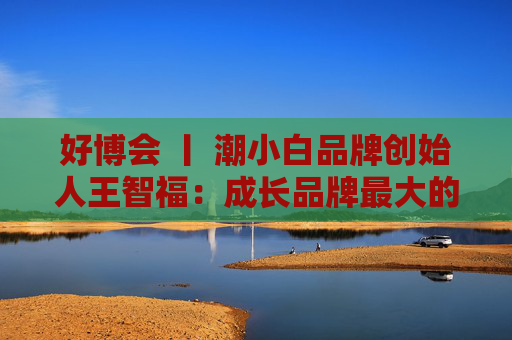 好博会 丨 潮小白品牌创始人王智福:成长品牌最大的痛点是没知名度,我们不是来卖产品的