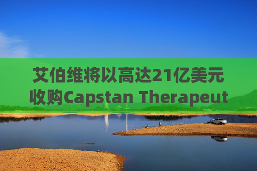 艾伯维将以高达21亿美元收购Capstan Therapeutics