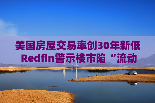 美国房屋交易率创30年新低 Redfin警示楼市陷“流动性陷阱”