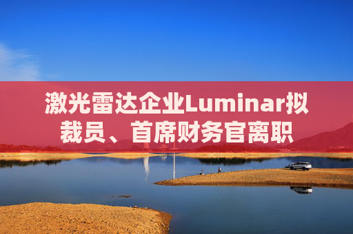 激光雷达企业Luminar拟裁员、首席财务官离职