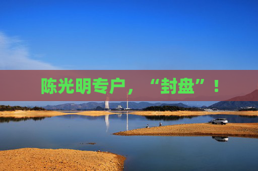 陈光明专户，“封盘”！  第1张