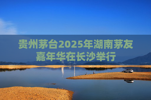 贵州茅台2025年湖南茅友嘉年华在长沙举行