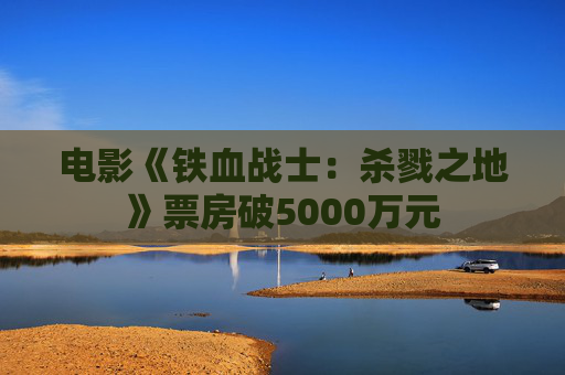 电影《铁血战士：杀戮之地》票房破5000万元