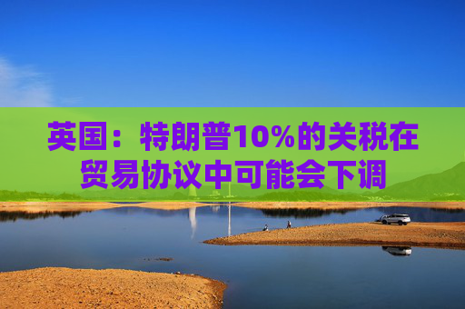 英国:特朗普10%的关税在贸易协议中可能会下调