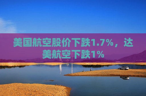 美国航空股价下跌1.7%,达美航空下跌1%