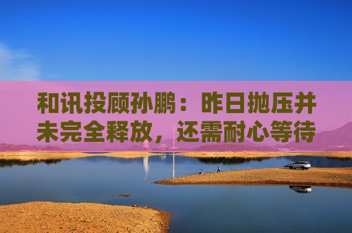 和讯投顾孙鹏：昨日抛压并未完全释放，还需耐心等待