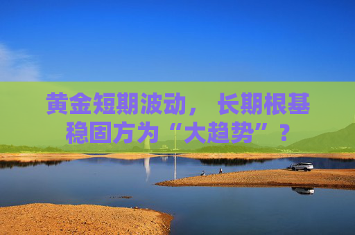 黄金短期波动， 长期根基稳固方为“大趋势”？