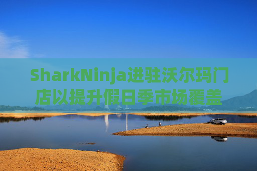 SharkNinja进驻沃尔玛门店以提升假日季市场覆盖