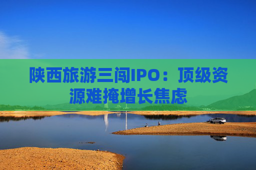 陕西旅游三闯IPO：顶级资源难掩增长焦虑