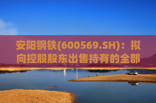 安阳钢铁(600569.SH)：拟向控股股东出售持有的全部永通公司和豫河公司股权
