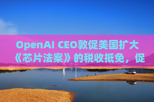 OpenAI CEO敦促美国扩大《芯片法案》的税收抵免，促进人工智能发展