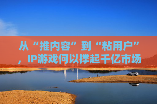 从“推内容”到“粘用户”，IP游戏何以撑起千亿市场？