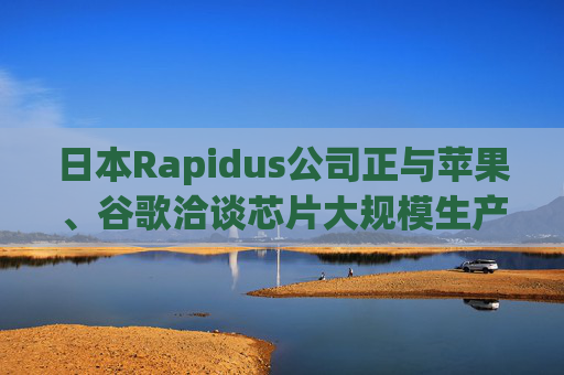 日本Rapidus公司正与苹果、谷歌洽谈芯片大规模生产事宜