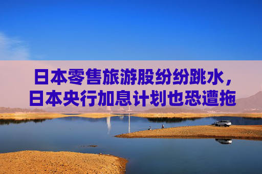 日本零售旅游股纷纷跳水，日本央行加息计划也恐遭拖累？