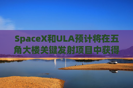 SpaceX和ULA预计将在五角大楼关键发射项目中获得数十亿美元的合同